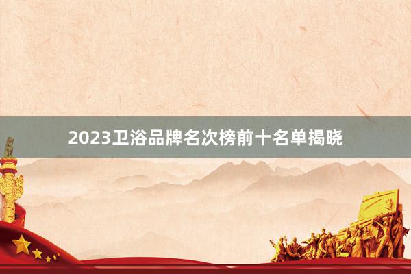 2023卫浴品牌名次榜前十名单揭晓